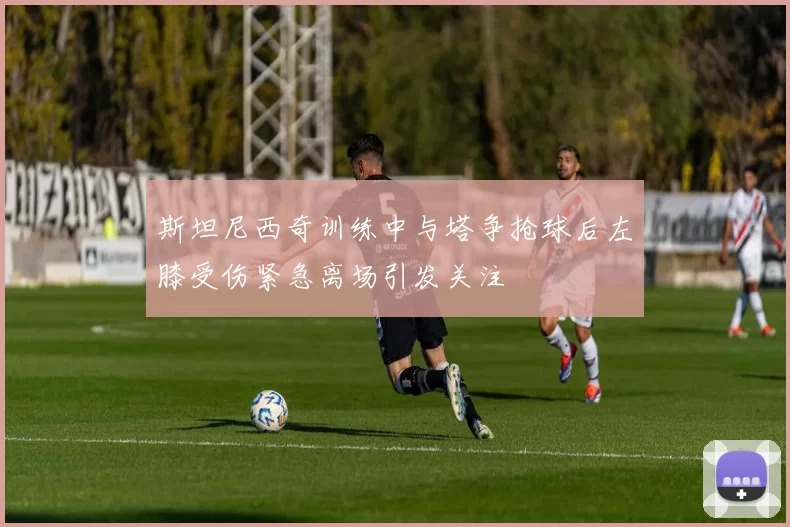 斯坦尼西奇训练中与塔争抢球后左膝受伤紧急离场引发关注