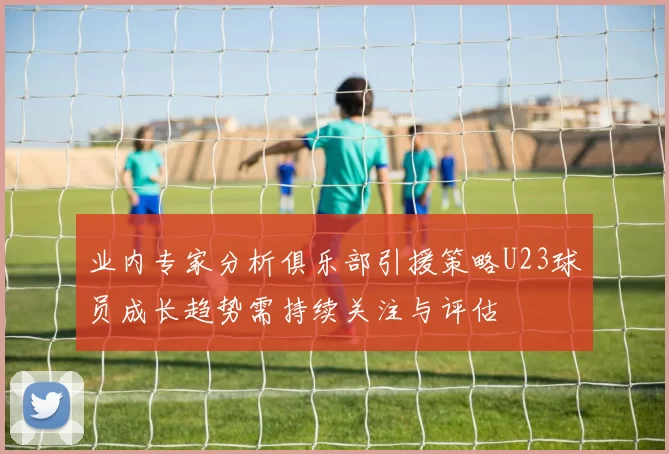 业内专家分析俱乐部引援策略U23球员成长趋势需持续关注与评估