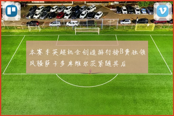 本赛季英超机会创造排行榜B费独领风骚萨卡多库维尔茨紧随其后
