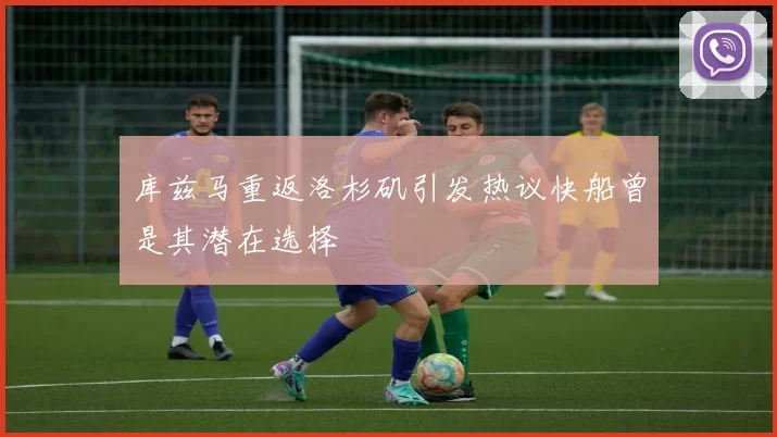 库兹马重返洛杉矶引发热议快船曾是其潜在选择
