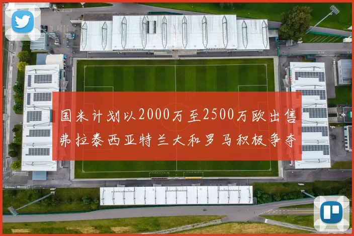 国米计划以2000万至2500万欧出售弗拉泰西亚特兰大和罗马积极争夺