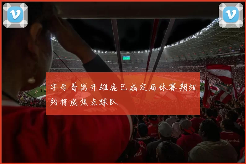 字母哥离开雄鹿已成定局休赛期纽约将成焦点球队
