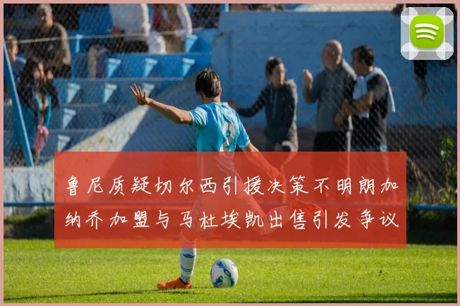 鲁尼质疑切尔西引援决策不明朗加纳乔加盟与马杜埃凯出售引发争议